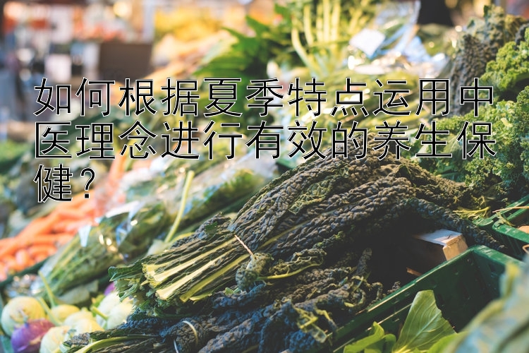 如何根据夏季特点运用中医理念进行有效的养生保健？