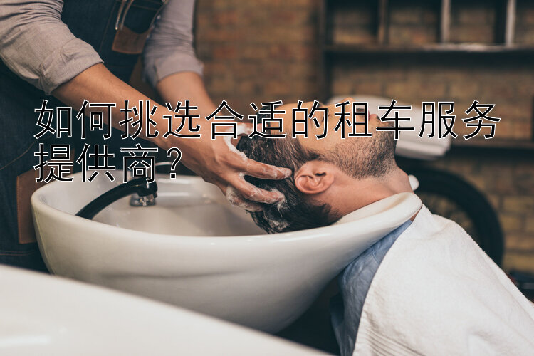 如何挑选合适的租车服务提供商？