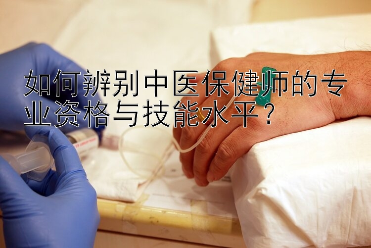 如何辨别中医保健师的专业资格与技能水平？