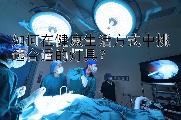 湖北快三今天的开奖结果如何在健康生活方式中挑选合适的灯具？