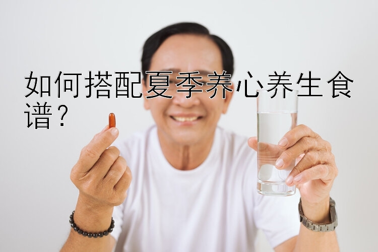 如何搭配夏季养心养生食谱？