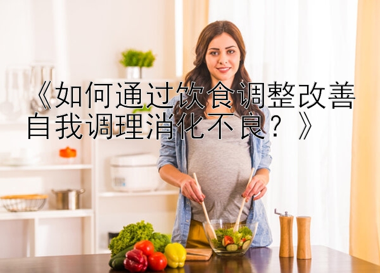 《如何通过饮食调整改善自我调理消化不良？》