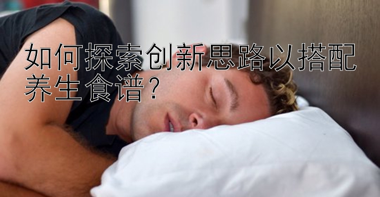 如何探索创新思路以搭配养生食谱？