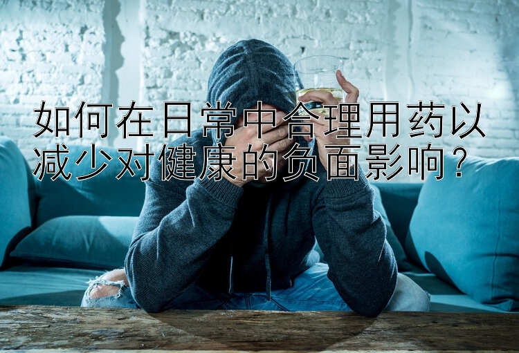 贵州快三分析如何在日常中合理用药以减少对健康的负面影响？