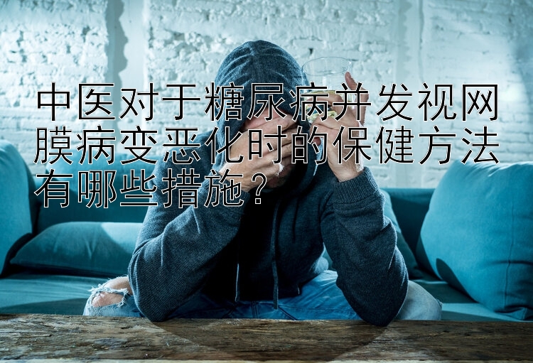 中医对于糖尿病并发视网膜病变恶化时的保健方法有哪些措施？