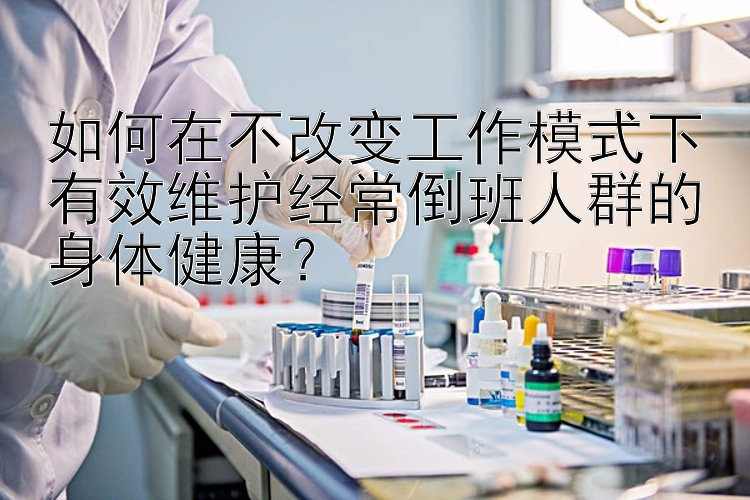 香港六合彩开奖资料如何在不改变工作模式下有效维护经常倒班人群的身体健康？