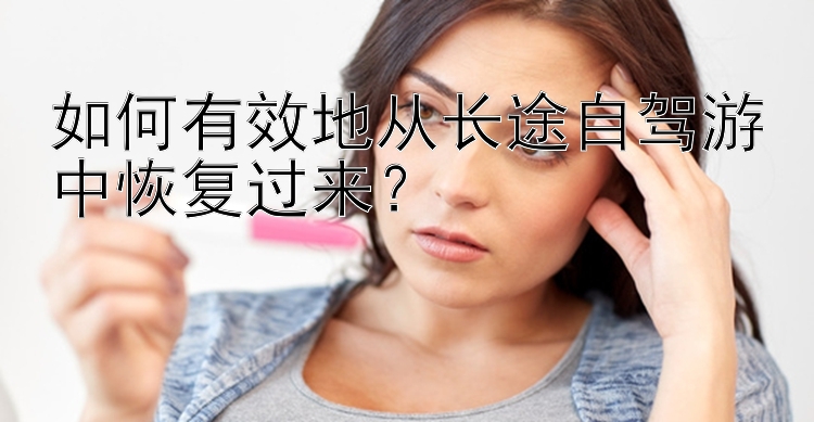 如何有效地从长途自驾游中恢复过来？