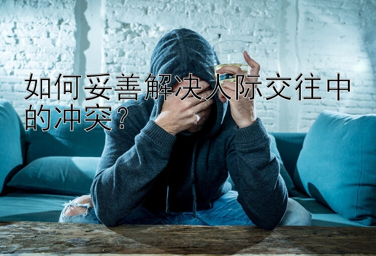 如何妥善解决人际交往中的冲突？