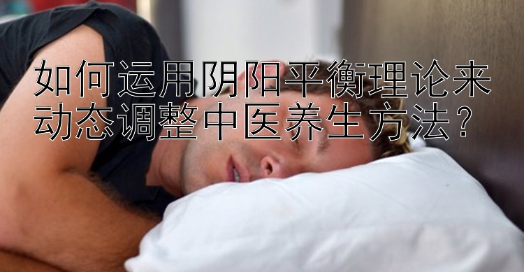 如何运用阴阳平衡理论来动态调整中医养生方法？