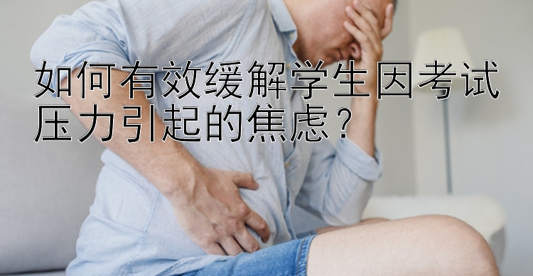 如何有效缓解学生因考试压力引起的焦虑？