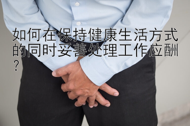 如何在保持健康生活方式的同时妥善处理工作应酬？