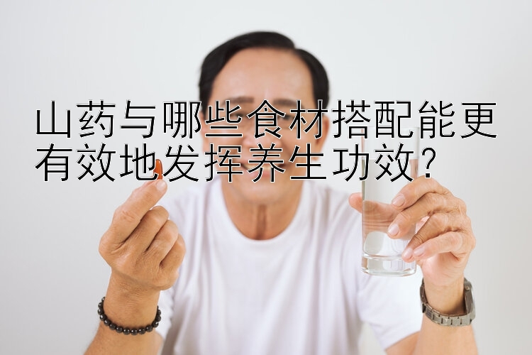 山药与哪些食材搭配能更有效地发挥养生功效？