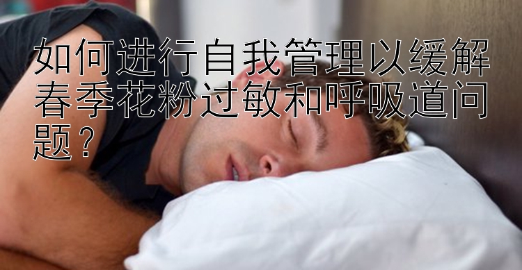 如何进行自我管理以缓解春季花粉过敏和呼吸道问题？