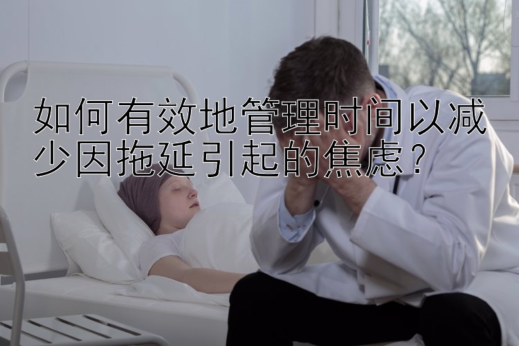 如何有效地管理时间以减少因拖延引起的焦虑？