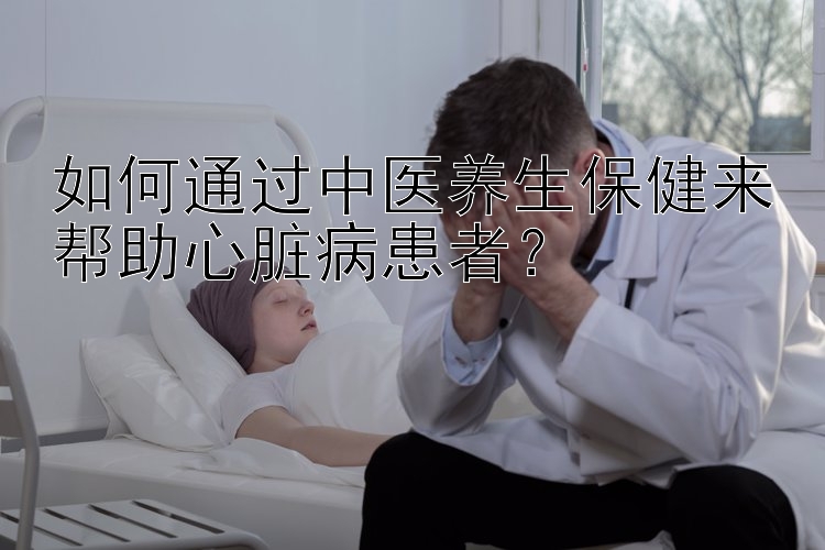 如何通过中医养生保健来帮助心脏病患者？