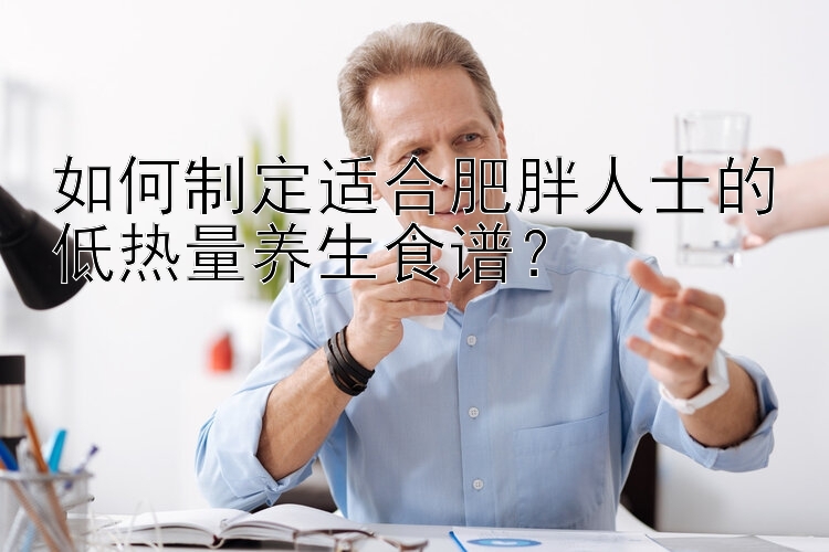 如何制定适合肥胖人士的低热量养生食谱？