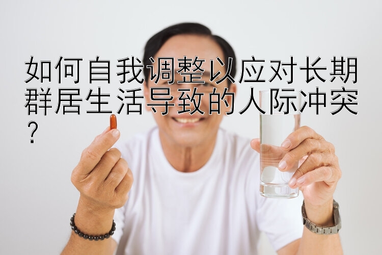 如何自我调整以应对长期群居生活导致的人际冲突？