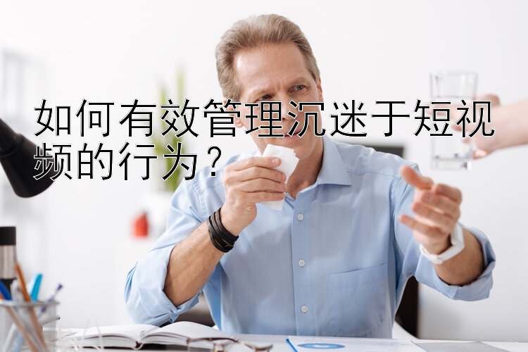 如何有效管理沉迷于短视频的行为？