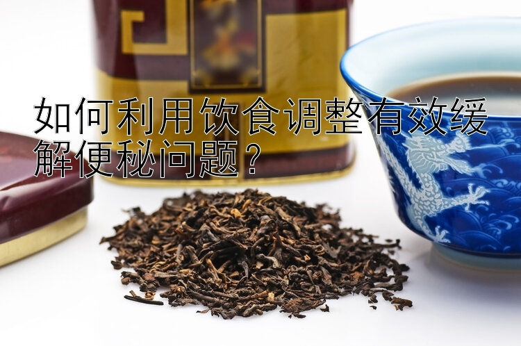 黑龙江11选5基本走势如何利用饮食调整有效缓解便秘问题？