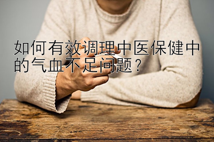 如何有效调理中医保健中的气血不足问题？