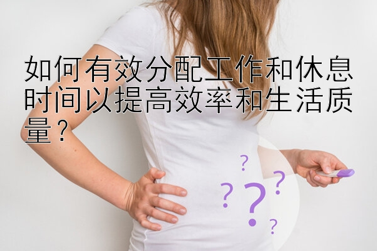 如何有效分配工作和休息时间以提高效率和生活质量？