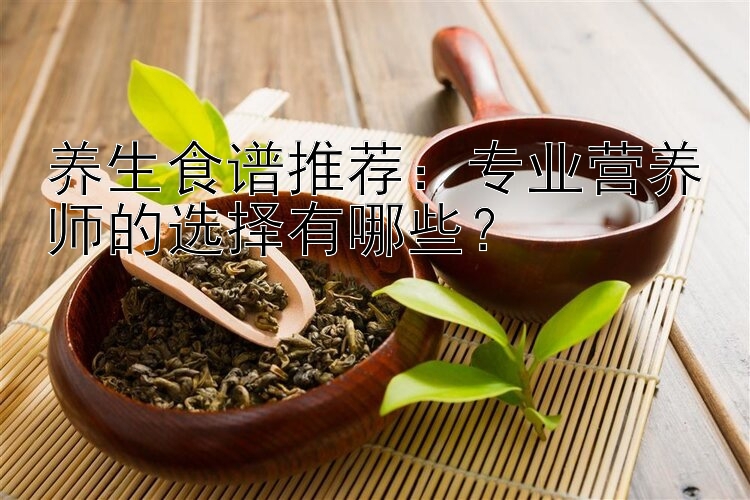 养生食谱推荐：专业营养师的选择有哪些？