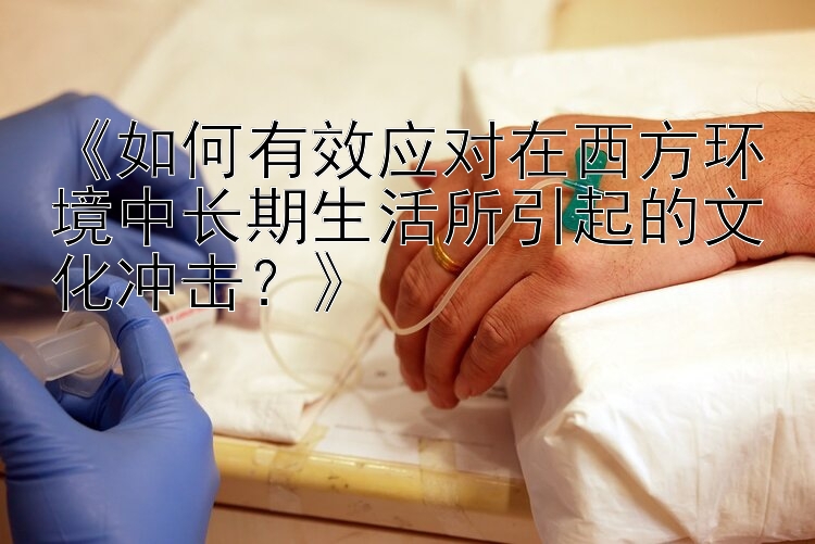 《如何有效应对在西方环境中长期生活所引起的文化冲击？》