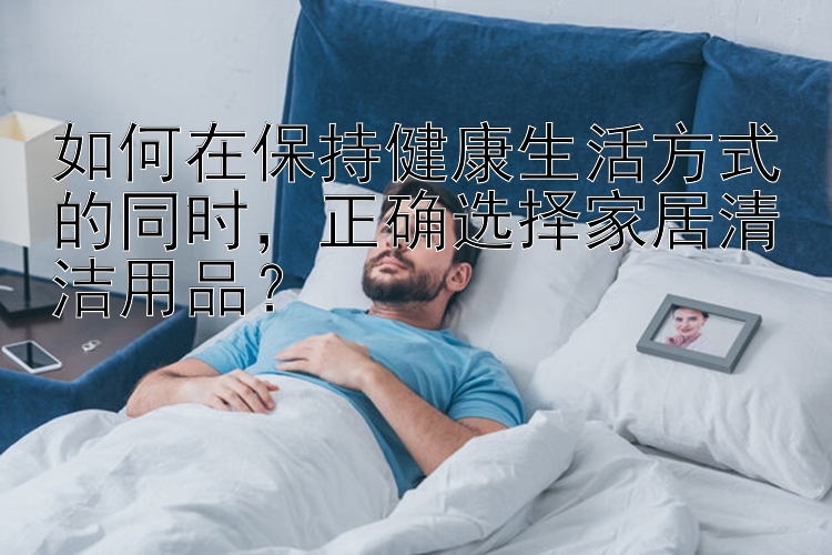 如何在保持健康生活方式的同时，正确选择家居清洁用品？