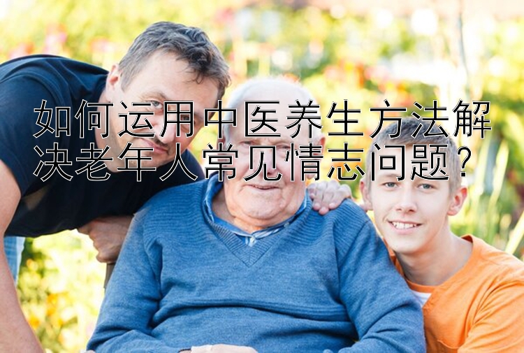 如何运用中医养生方法解决老年人常见情志问题？