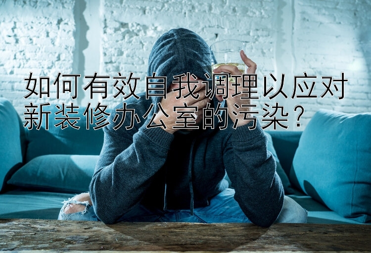 如何有效自我调理以应对新装修办公室的污染？