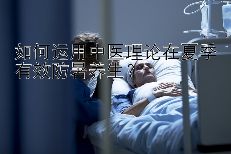 如何运用中医理论在夏季有效防暑养生？