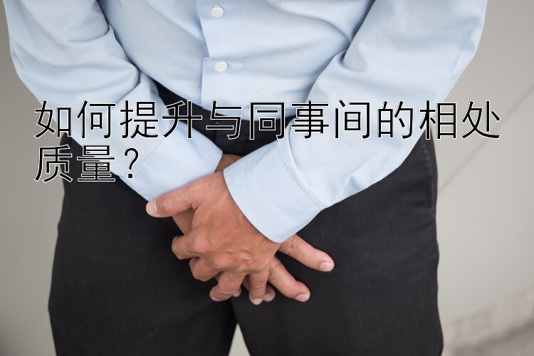 如何提升与同事间的相处质量？