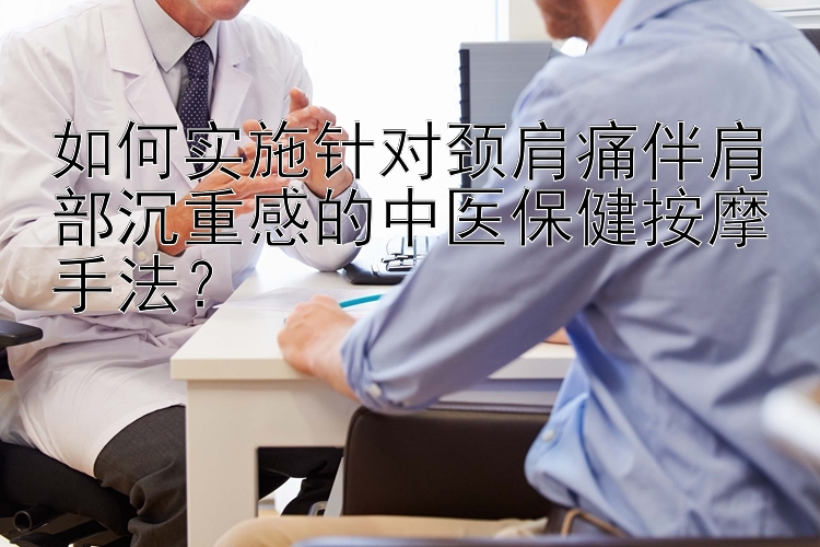 如何实施针对颈肩痛伴肩部沉重感的中医保健按摩手法？