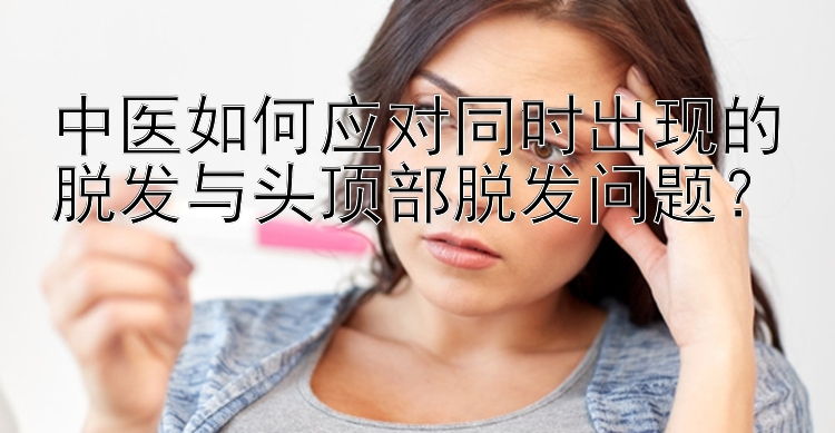 中医如何应对同时出现的脱发与头顶部脱发问题？