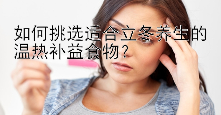 如何挑选适合立冬养生的温热补益食物？