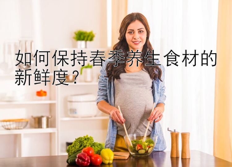 如何保持春季养生食材的新鲜度？