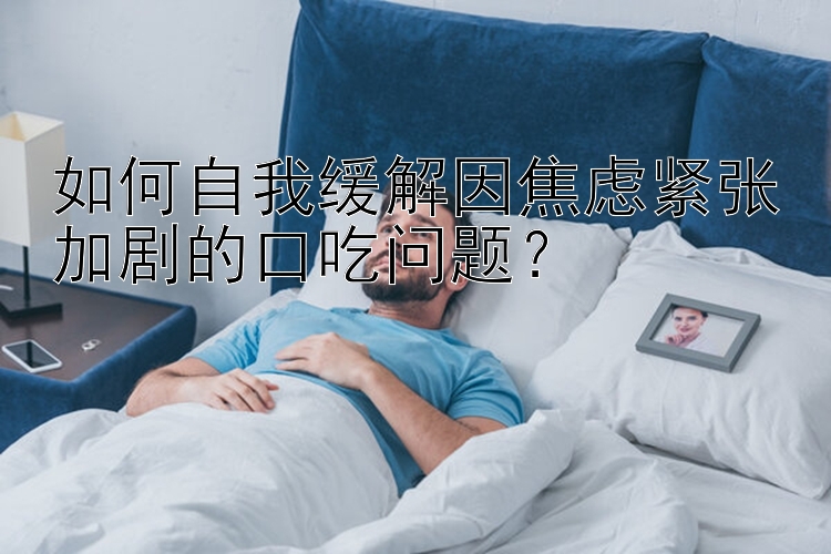 如何自我缓解因焦虑紧张加剧的口吃问题？