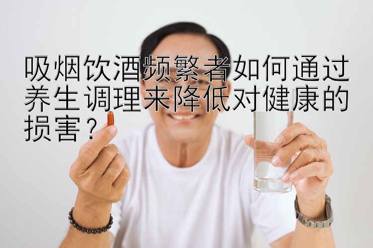 吸烟饮酒频繁者如何通过养生调理来降低对健康的损害？