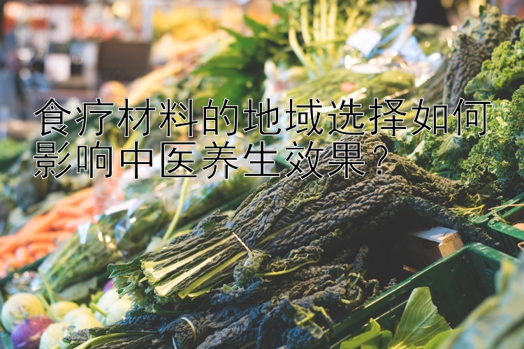 食疗材料的地域选择如何影响中医养生效果？