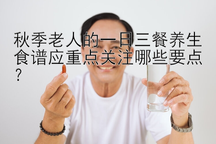 秋季老人的一日三餐养生食谱应重点关注哪些要点？