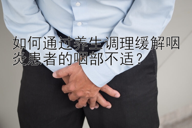 如何通过养生调理缓解咽炎患者的咽部不适？