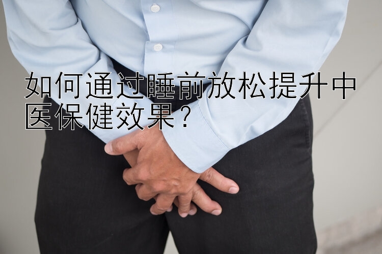 如何通过睡前放松提升中医保健效果？