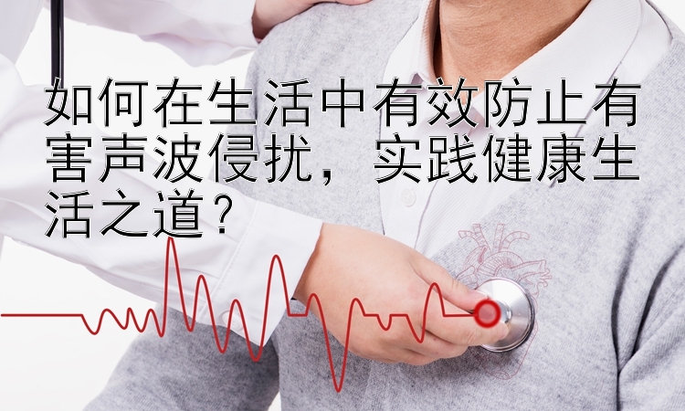 如何在生活中有效防止有害声波侵扰，实践健康生活之道？