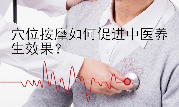 穴位按摩如何促进中医养生效果？