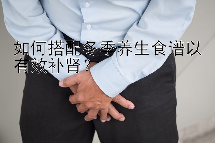 如何搭配冬季养生食谱以有效补肾？