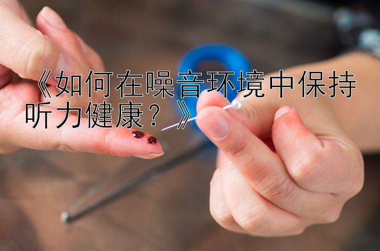 《如何在噪音环境中保持听力健康？》