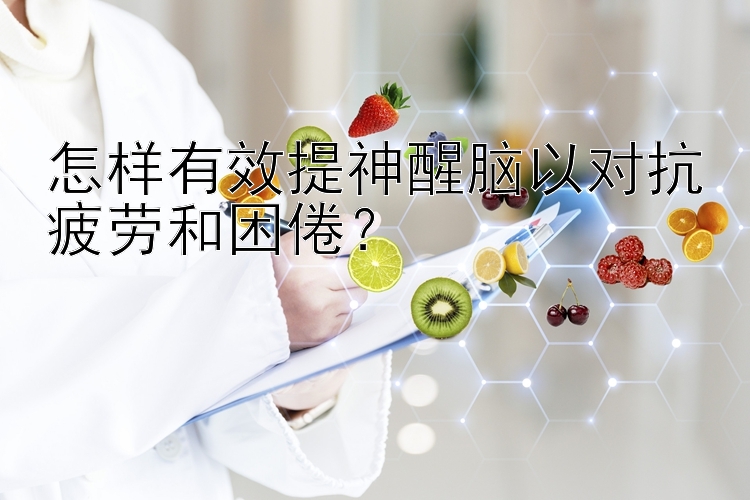 怎样有效提神醒脑以对抗疲劳和困倦？