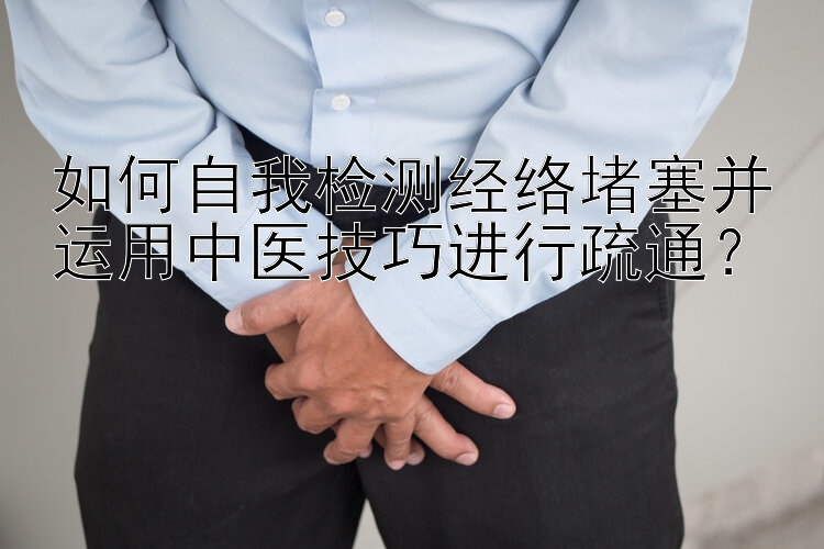 如何自我检测经络堵塞并运用中医技巧进行疏通？