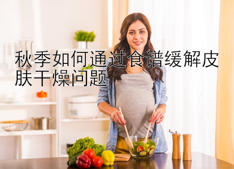 秋季如何通过食谱缓解皮肤干燥问题