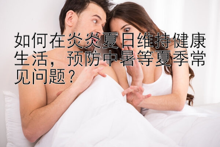 如何在炎炎夏日维持健康生活，预防中暑等夏季常见问题？